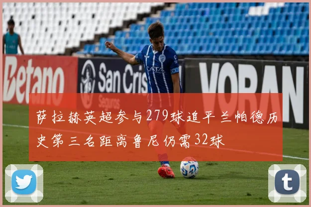 萨拉赫英超参与279球追平兰帕德历史第三名距离鲁尼仍需32球