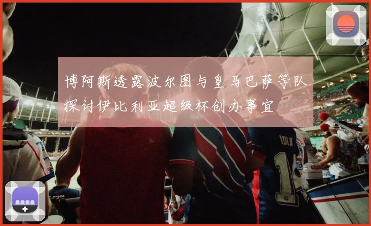 博阿斯透露波尔图与皇马巴萨等队探讨伊比利亚超级杯创办事宜