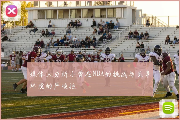媒体人分析小曾在NBA的挑战与竞争环境的严峻性