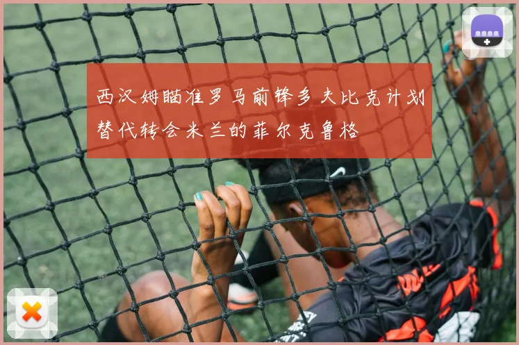 西汉姆瞄准罗马前锋多夫比克计划替代转会米兰的菲尔克鲁格