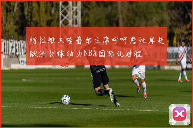 特拉维夫哈普尔主席呼吁詹杜库赴欧洲打球助力NBA国际化进程