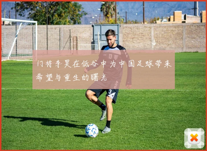 门将李昊在低谷中为中国足球带来希望与重生的曙光