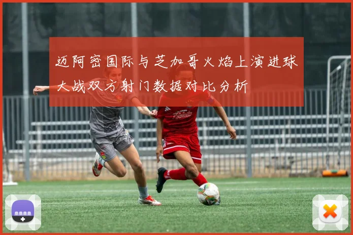 迈阿密国际与芝加哥火焰上演进球大战双方射门数据对比分析