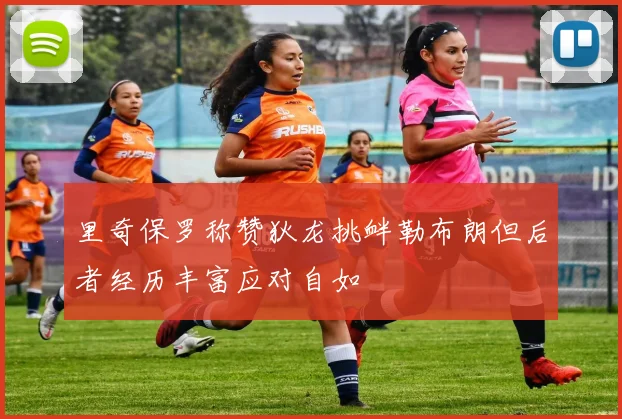 里奇保罗称赞狄龙挑衅勒布朗但后者经历丰富应对自如