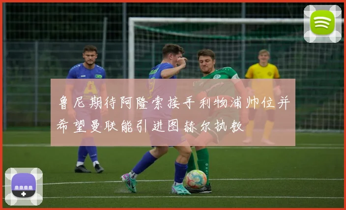 鲁尼期待阿隆索接手利物浦帅位并希望曼联能引进图赫尔执教