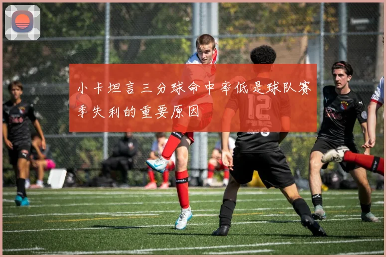 小卡坦言三分球命中率低是球队赛季失利的重要原因