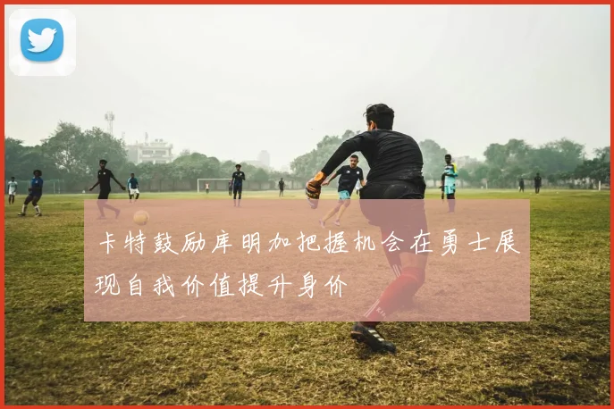 卡特鼓励库明加把握机会在勇士展现自我价值提升身价